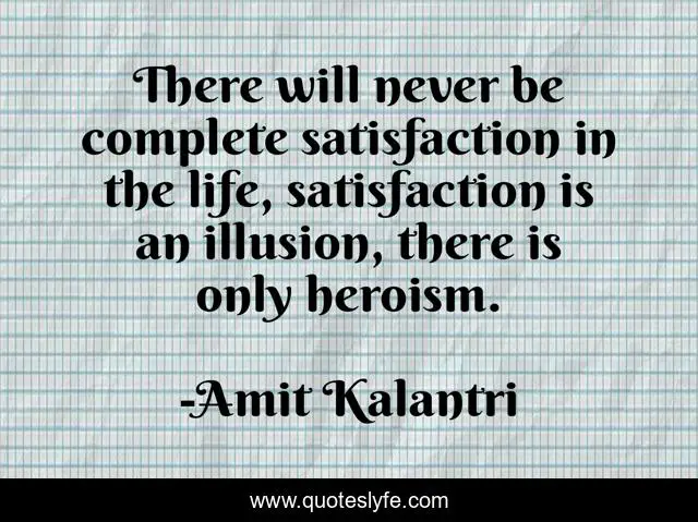 There will never be complete satisfaction in the life, satisfaction is an illusion, there is only heroism.