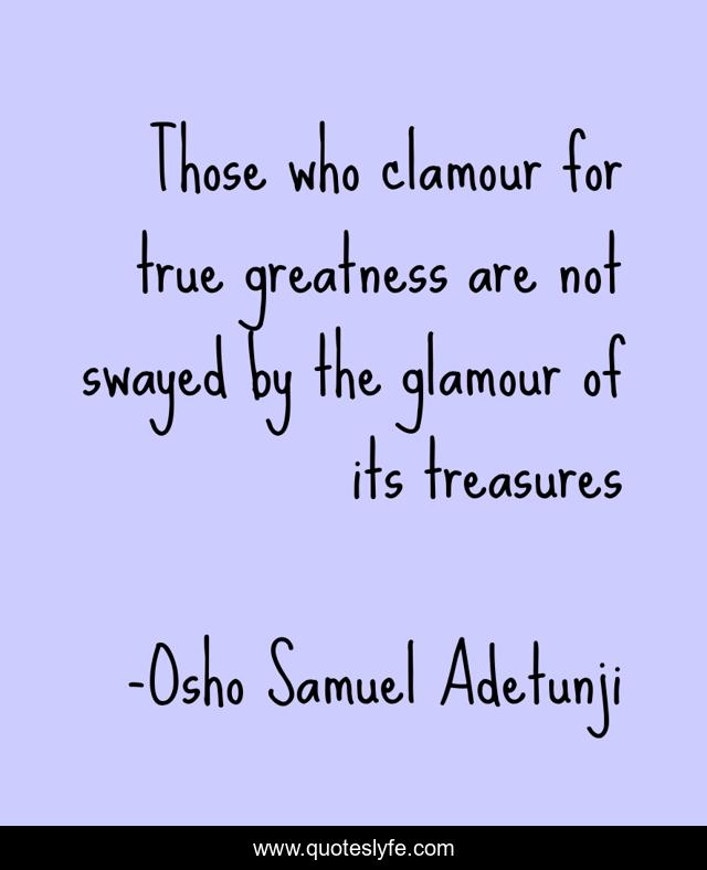Those who clamour for true greatness are not swayed by the glamour of its treasures