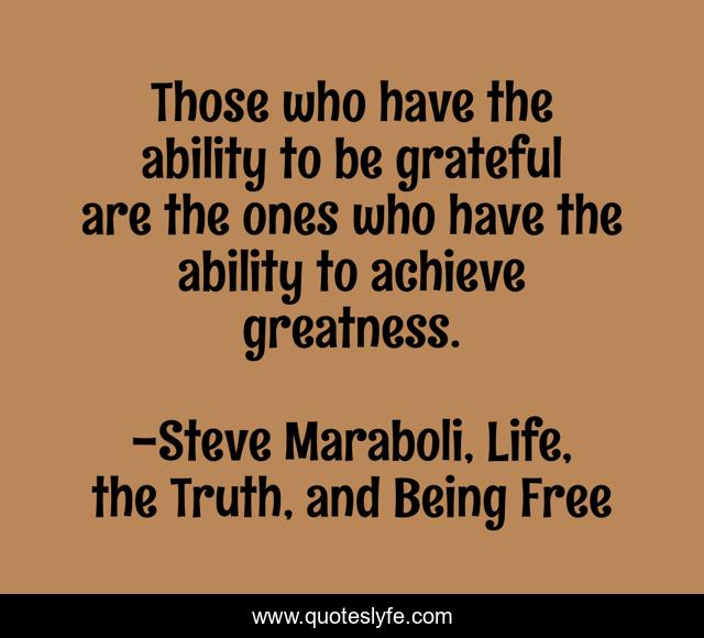 Those who have the ability to be grateful are the ones who have the ability to achieve greatness.
