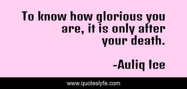 To know how glorious you are, it is only after your death.