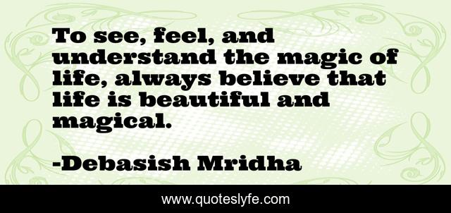 To see, feel, and understand the magic of life, always believe that life is beautiful and magical.