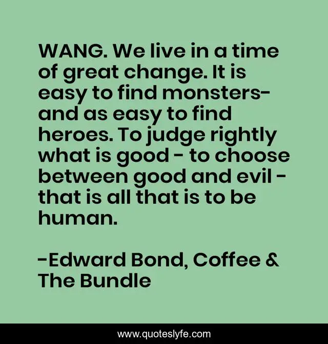 WANG. We live in a time of great change. It is easy to find monsters- and as easy to find heroes. To judge rightly what is good - to choose between good and evil - that is all that is to be human.