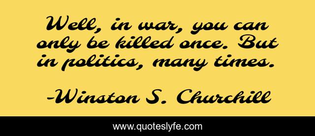Well, in war, you can only be killed once. But in politics, many times.