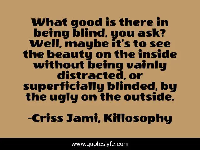 What good is there in being blind, you ask? Well, maybe it's to see the beauty on the inside without being vainly distracted, or superficially blinded, by the ugly on the outside.