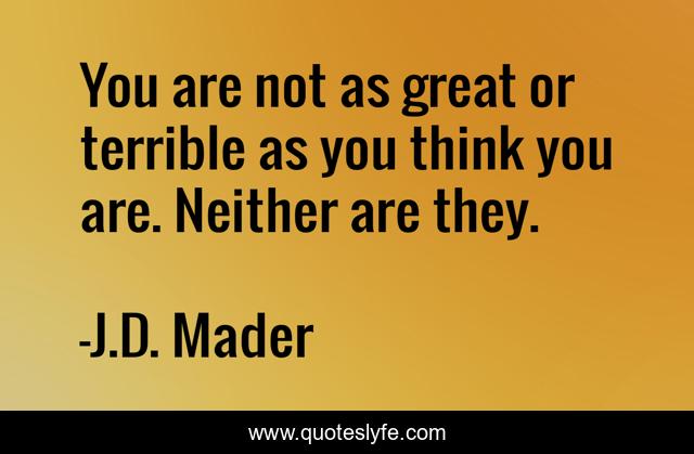 You are not as great or terrible as you think you are. Neither are they.