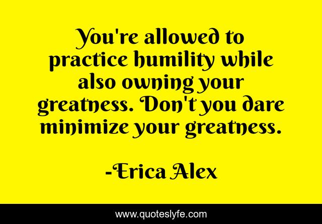 You're allowed to practice humility while also owning your greatness. Don't you dare minimize your greatness.