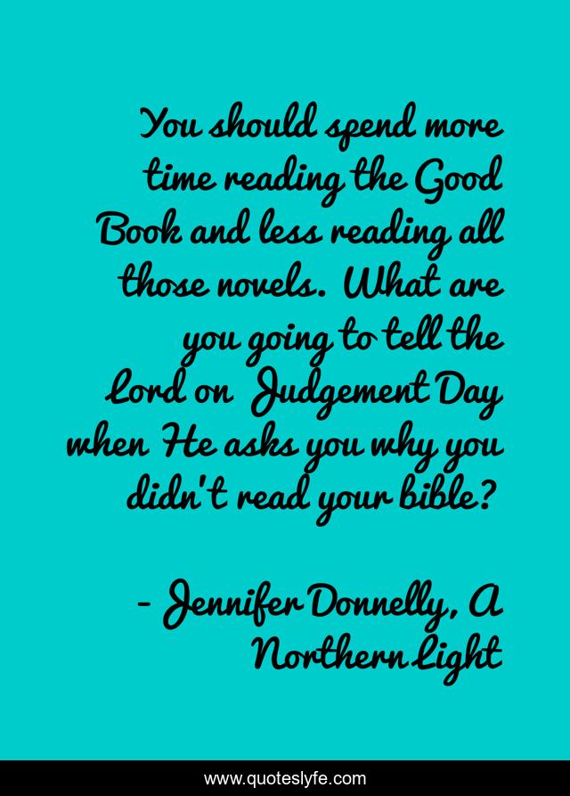 You should spend more time reading the Good Book and less reading all those novels. What are you going to tell the Lord on Judgement Day when He asks you why you didn't read your bible?