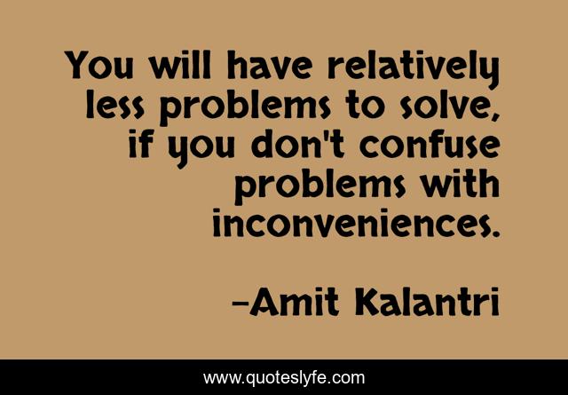 You will have relatively less problems to solve, if you don't confuse problems with inconveniences.