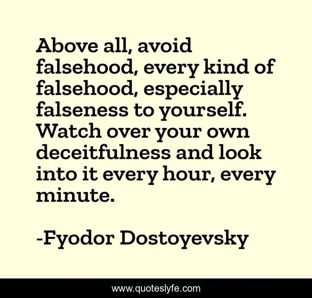 Above all, avoid falsehood, every kind of falsehood, especially falseness to yourself. Watch over your own deceitfulness and look into it every hour, every minute.