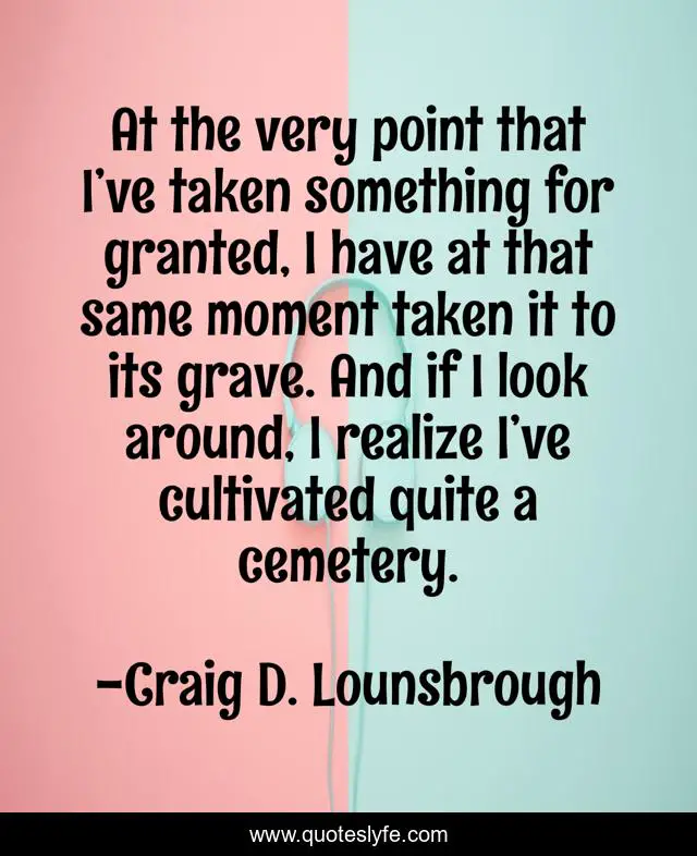 At the very point that I’ve taken something for granted, I have at that same moment taken it to its grave. And if I look around, I realize I’ve cultivated quite a cemetery.