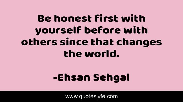 Be honest first with yourself before with others since that changes the world.