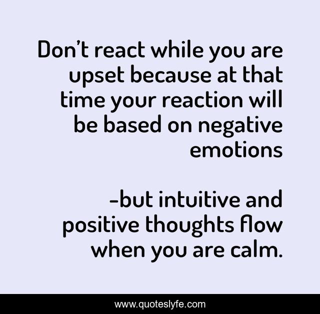 Don’t react while you are upset because at that time your reaction will be based on negative emotions
