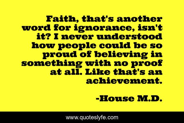 Faith, that's another word for ignorance, isn't it? I never understood how people could be so proud of believing in something with no proof at all. Like that's an achievement.
