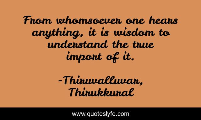 From whomsoever one hears anything, it is wisdom to understand the true import of it.
