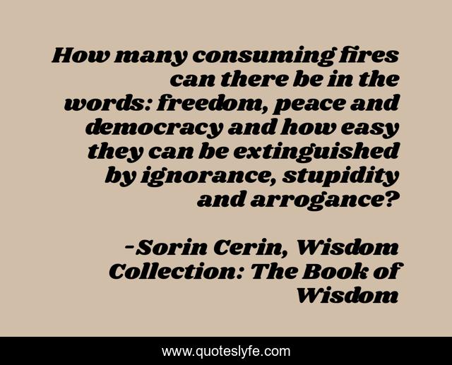 How many consuming fires can there be in the words: freedom, peace and democracy and how easy they can be extinguished by ignorance, stupidity and arrogance?
