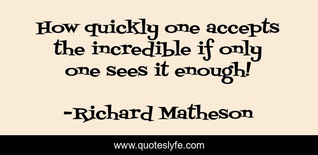 How quickly one accepts the incredible if only one sees it enough!