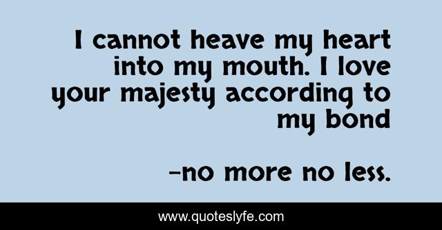 I cannot heave my heart into my mouth. I love your majesty according to my bond