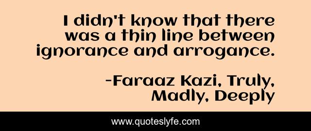 I didn't know that there was a thin line between ignorance and arrogance.