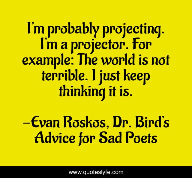 I'm probably projecting. I'm a projector. For example: The world is not terrible. I just keep thinking it is.
