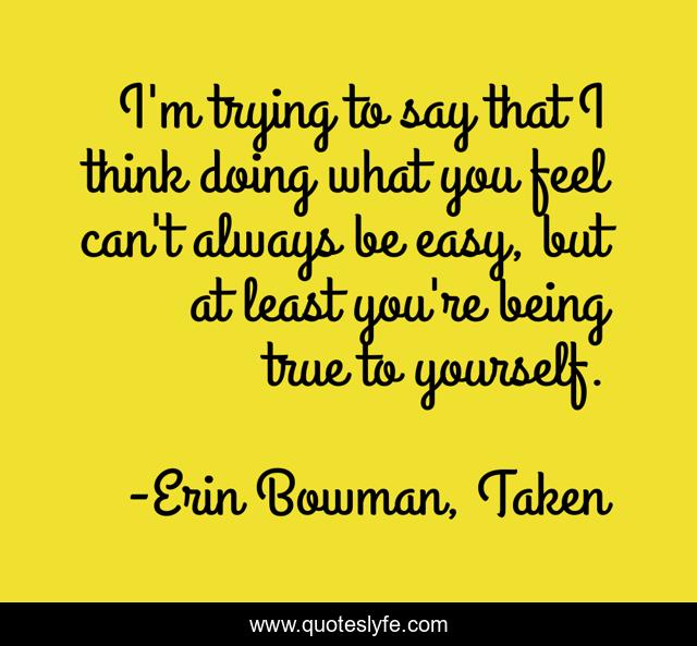 I'm trying to say that I think doing what you feel can't always be easy, but at least you're being true to yourself.