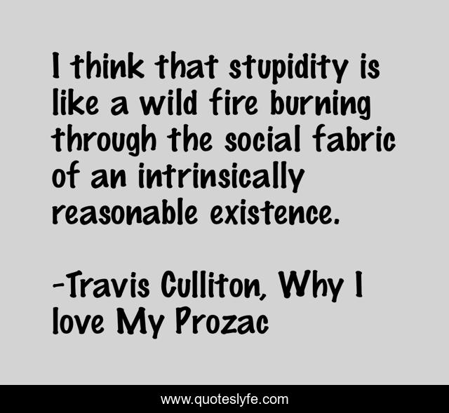 I think that stupidity is like a wild fire burning through the social fabric of an intrinsically reasonable existence.