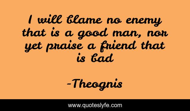 I will blame no enemy that is a good man, nor yet praise a friend that is bad
