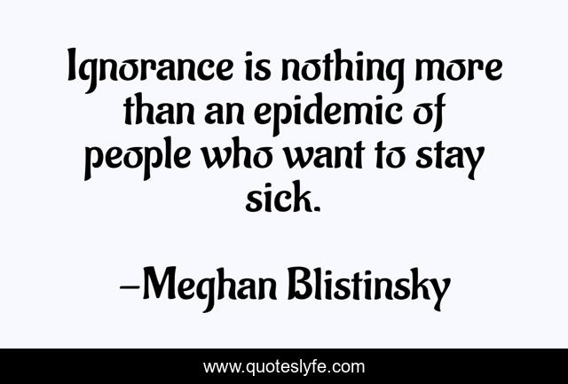 Ignorance is nothing more than an epidemic of people who want to stay sick.