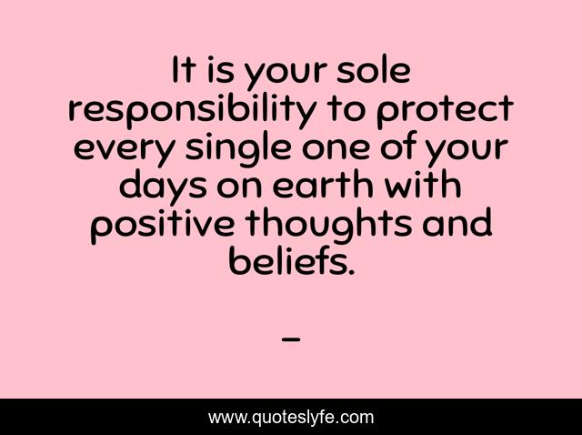 It is your sole responsibility to protect every single one of your days on earth with positive thoughts and beliefs.