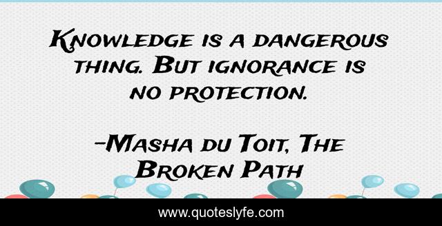 Knowledge is a dangerous thing. But ignorance is no protection.