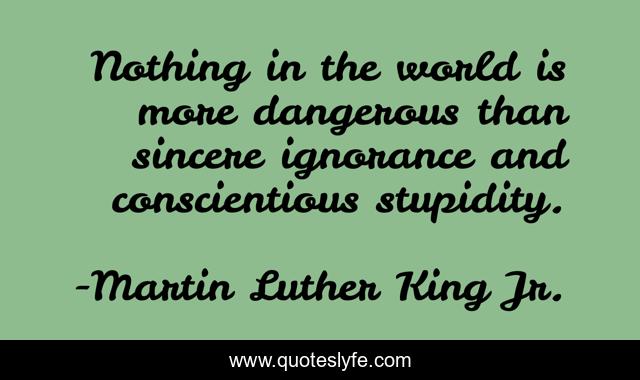 Nothing in the world is more dangerous than sincere ignorance and conscientious stupidity.