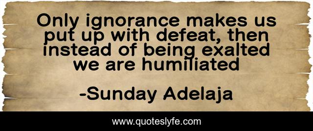 Only ignorance makes us put up with defeat, then instead of being exalted we are humiliated