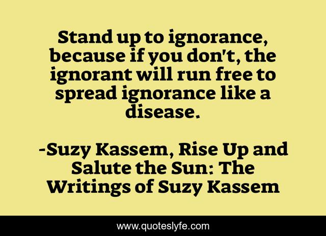 Stand up to ignorance, because if you don't, the ignorant will run free to spread ignorance like a disease.