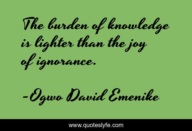 The burden of knowledge is lighter than the joy of ignorance.