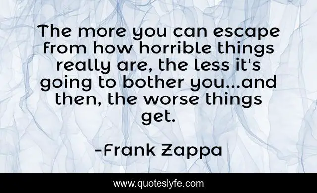 The more you can escape from how horrible things really are, the less it's going to bother you...and then, the worse things get.