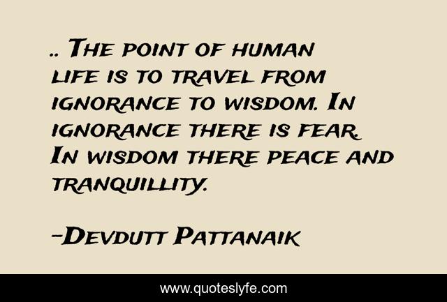 .. The point of human life is to travel from ignorance to wisdom. In ignorance there is fear. In wisdom there peace and tranquillity.