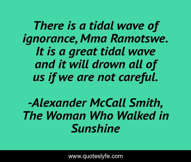 There is a tidal wave of ignorance, Mma Ramotswe. It is a great tidal wave and it will drown all of us if we are not careful.