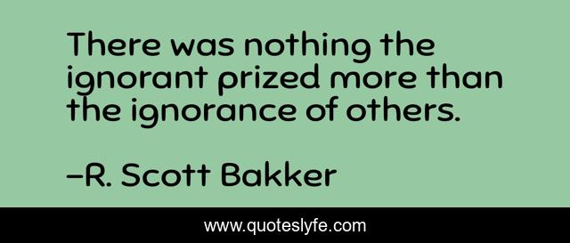 There was nothing the ignorant prized more than the ignorance of others.