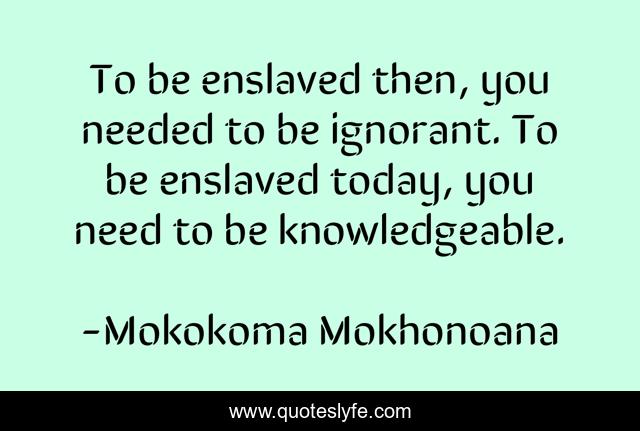 To be enslaved then, you needed to be ignorant. To be enslaved today, you need to be knowledgeable.