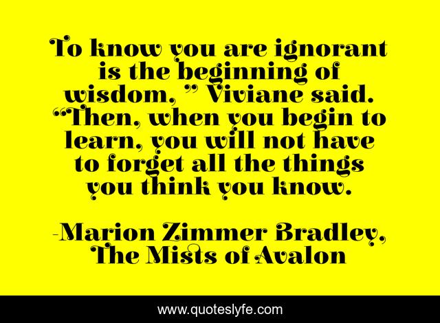 To know you are ignorant is the beginning of wisdom, ” Viviane said. “Then, when you begin to learn, you will not have to forget all the things you think you know.