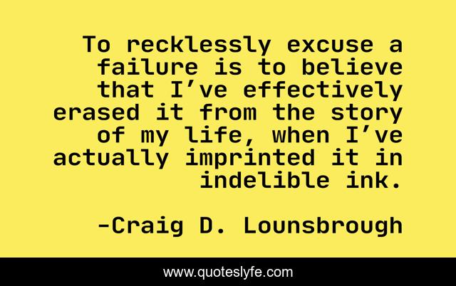 To recklessly excuse a failure is to believe that I’ve effectively erased it from the story of my life, when I’ve actually imprinted it in indelible ink.