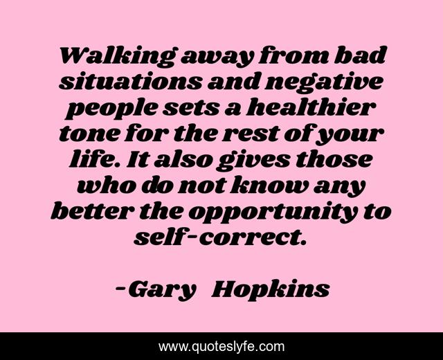 Walking away from bad situations and negative people sets a healthier tone for the rest of your life. It also gives those who do not know any better the opportunity to self-correct.