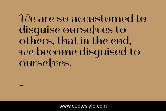 We are so accustomed to disguise ourselves to others, that in the end, we become disguised to ourselves.