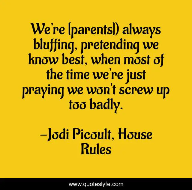 We're [parents]) always bluffing, pretending we know best, when most of the time we're just praying we won't screw up too badly.