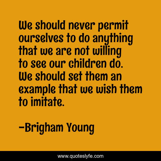 We should never permit ourselves to do anything that we are not willing to see our children do. We should set them an example that we wish them to imitate.