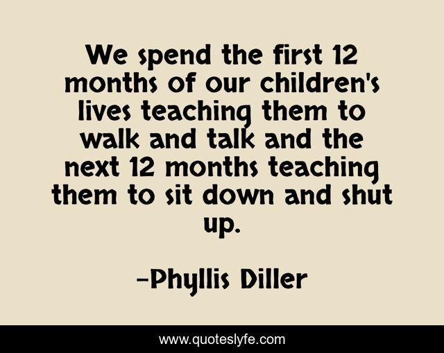 We spend the first 12 months of our children's lives teaching them to walk and talk and the next 12 months teaching them to sit down and shut up.