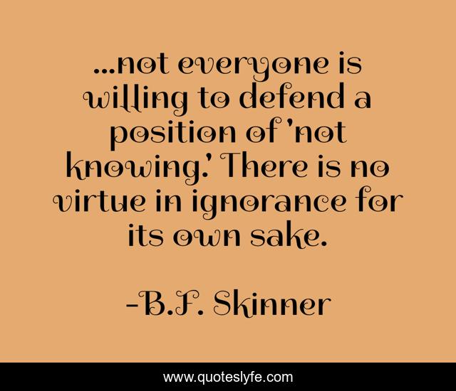 ...not everyone is willing to defend a position of 'not knowing.' There is no virtue in ignorance for its own sake.