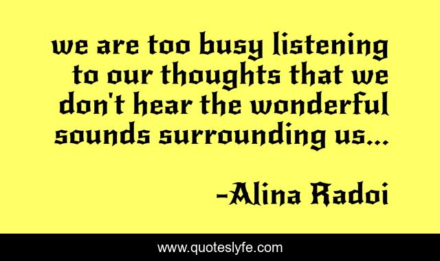 we are too busy listening to our thoughts that we don't hear the wonderful sounds surrounding us...