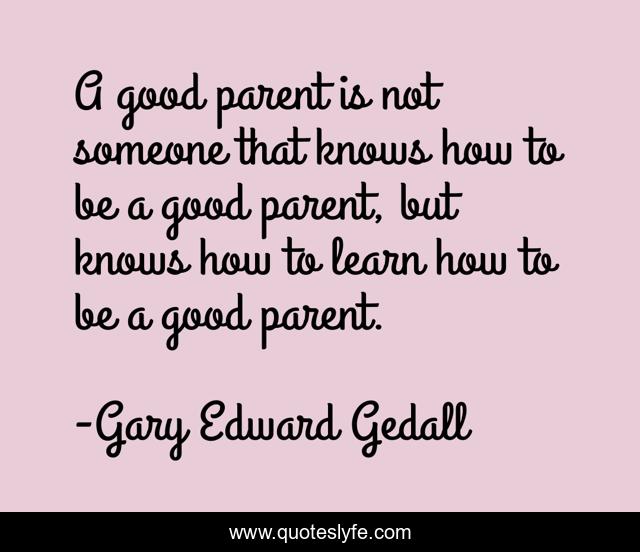 A good parent is not someone that knows how to be a good parent, but knows how to learn how to be a good parent.