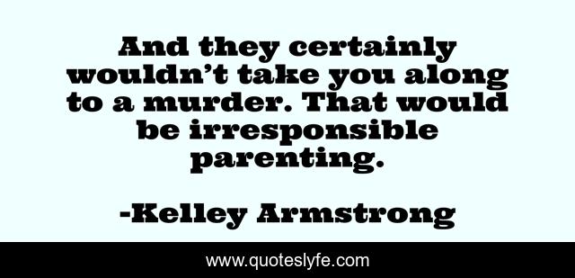 And they certainly wouldn’t take you along to a murder. That would be irresponsible parenting.