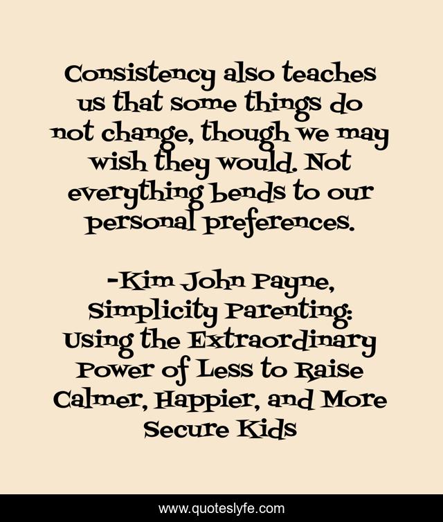 Consistency also teaches us that some things do not change, though we may wish they would. Not everything bends to our personal preferences.